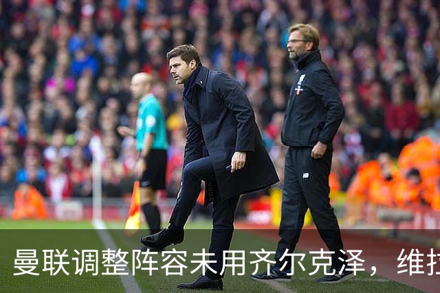 曼联调整阵容未用齐尔克泽，维拉试图引进新前锋